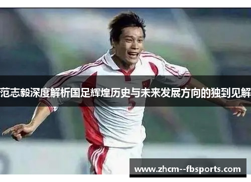 范志毅深度解析国足辉煌历史与未来发展方向的独到见解 范志毅深度解析国足辉煌历史与未来发展方向的独到见解