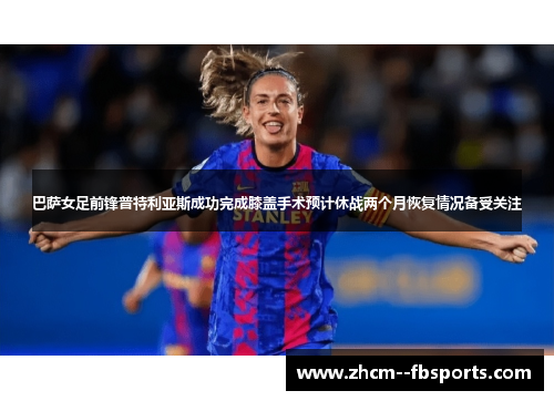 巴萨女足前锋普特利亚斯成功完成膝盖手术预计休战两个月恢复情况备受关注
